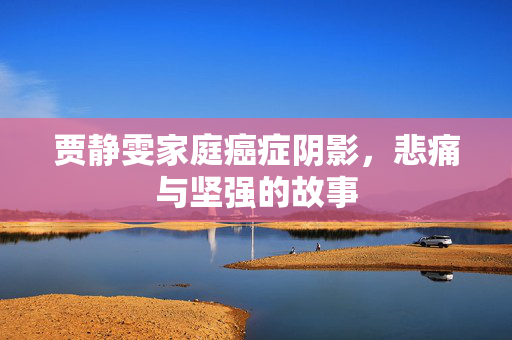 贾静雯家庭癌症阴影，悲痛与坚强的故事