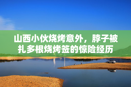 山西小伙烧烤意外，脖子被扎多根烧烤签的惊险经历
