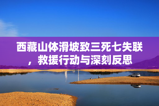 西藏山体滑坡致三死七失联，救援行动与深刻反思
