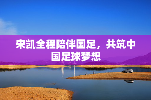 宋凯全程陪伴国足，共筑中国足球梦想