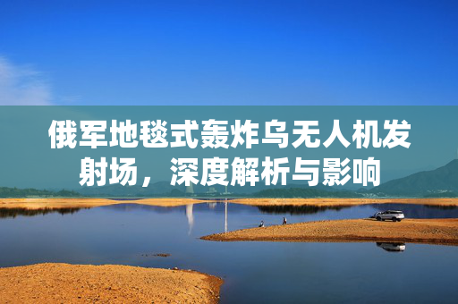 俄军地毯式轰炸乌无人机发射场，深度解析与影响