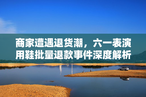 商家遭遇退货潮，六一表演用鞋批量退款事件深度解析