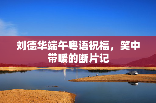刘德华端午粤语祝福，笑中带暖的断片记