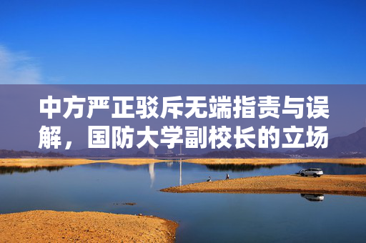 中方严正驳斥无端指责与误解，国防大学副校长的立场声明