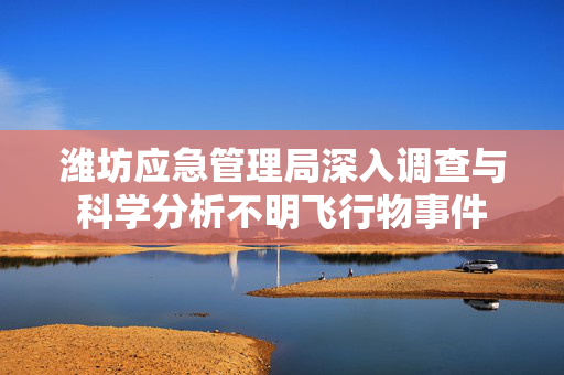 潍坊应急管理局深入调查与科学分析不明飞行物事件