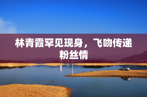 林青霞罕见现身，飞吻传递粉丝情