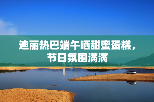 迪丽热巴端午晒甜蜜蛋糕，节日氛围满满