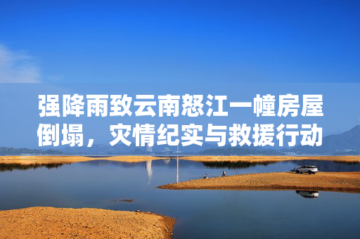 强降雨致云南怒江一幢房屋倒塌，灾情纪实与救援行动