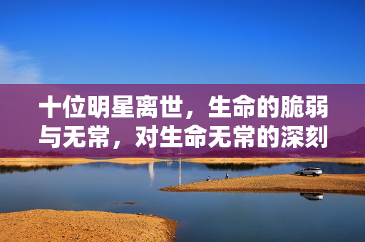 十位明星离世，生命的脆弱与无常，对生命无常的深刻反思