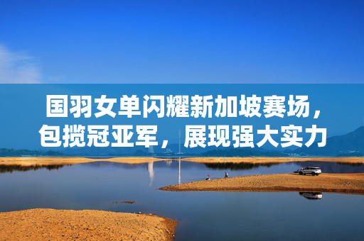 国羽女单闪耀新加坡赛场，包揽冠亚军，展现强大实力