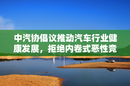 中汽协倡议推动汽车行业健康发展，拒绝内卷式恶性竞争