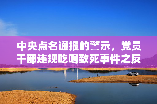中央点名通报的警示，党员干部违规吃喝致死事件之反思