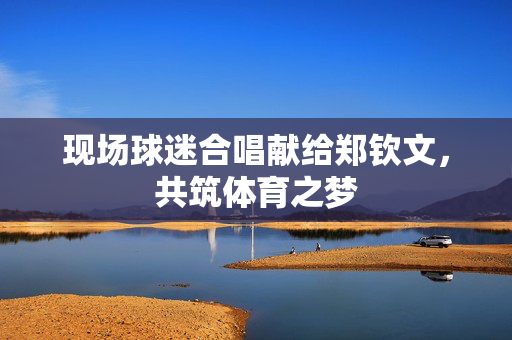 现场球迷合唱献给郑钦文，共筑体育之梦