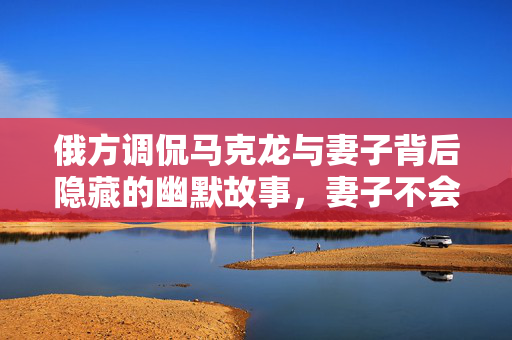 俄方调侃马克龙与妻子背后隐藏的幽默故事，妻子不会无故扇丈夫的背后真相