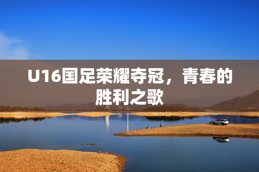 U16国足荣耀夺冠，青春的胜利之歌