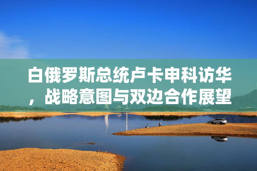 白俄罗斯总统卢卡申科访华，战略意图与双边合作展望
