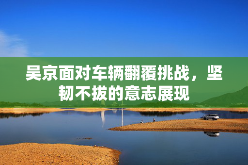 吴京面对车辆翻覆挑战，坚韧不拔的意志展现