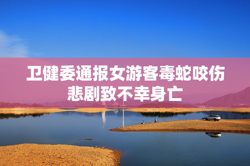 卫健委通报女游客毒蛇咬伤悲剧致不幸身亡