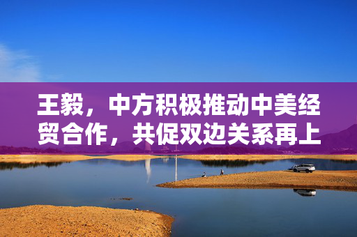王毅，中方积极推动中美经贸合作，共促双边关系再上新台阶