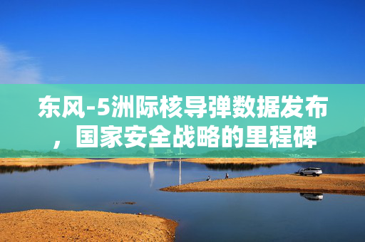 东风-5洲际核导弹数据发布，国家安全战略的里程碑