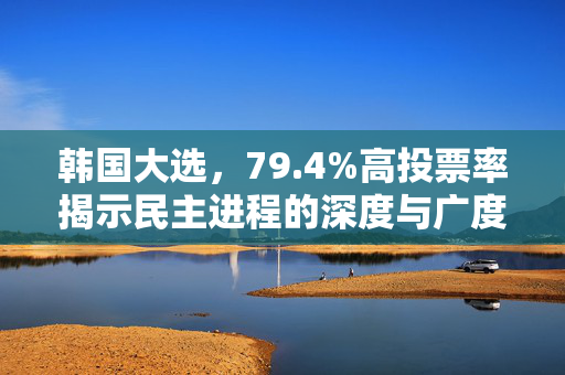 韩国大选，79.4%高投票率揭示民主进程的深度与广度
