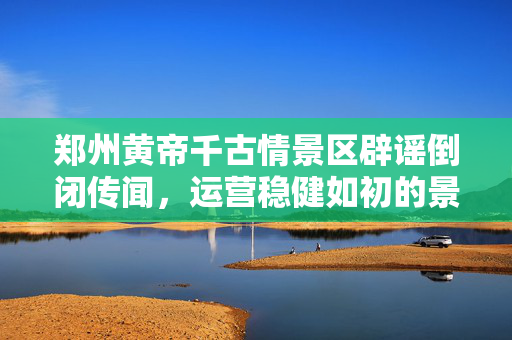 郑州黄帝千古情景区辟谣倒闭传闻，运营稳健如初的景区风采
