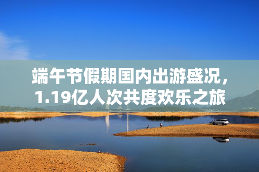 端午节假期国内出游盛况，1.19亿人次共度欢乐之旅