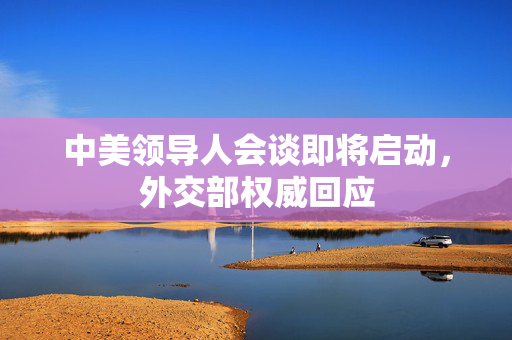 中美领导人会谈即将启动，外交部权威回应