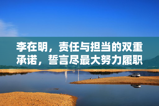 李在明，责任与担当的双重承诺，誓言尽最大努力履职