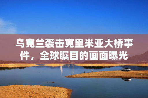 乌克兰袭击克里米亚大桥事件，全球瞩目的画面曝光