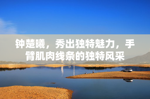 钟楚曦，秀出独特魅力，手臂肌肉线条的独特风采