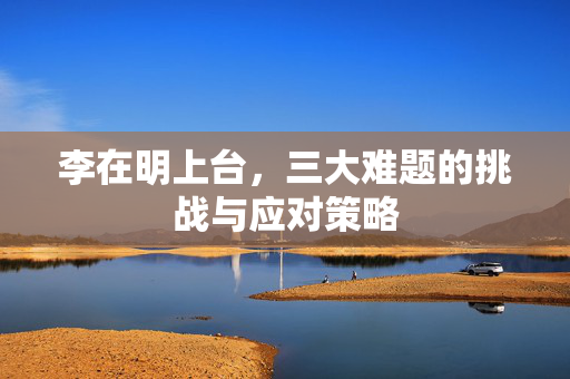 李在明上台，三大难题的挑战与应对策略