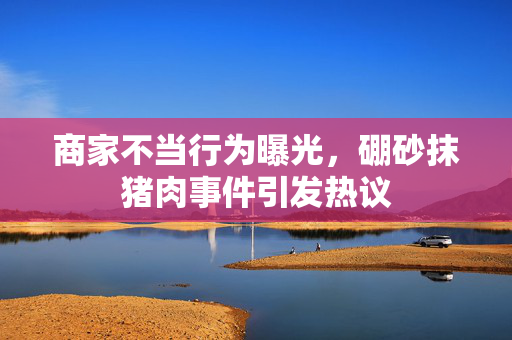 商家不当行为曝光，硼砂抹猪肉事件引发热议