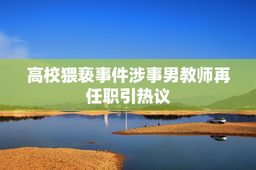 高校猥亵事件涉事男教师再任职引热议