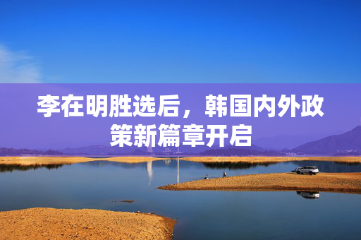 李在明胜选后，韩国内外政策新篇章开启