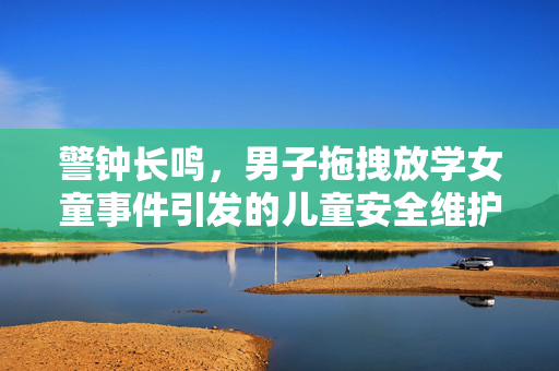 警钟长鸣，男子拖拽放学女童事件引发的儿童安全维护思考