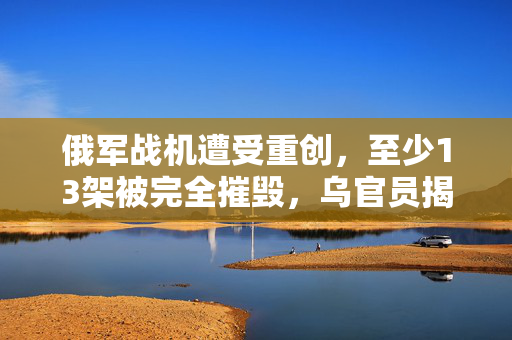 俄军战机遭受重创，至少13架被完全摧毁，乌官员揭露详情