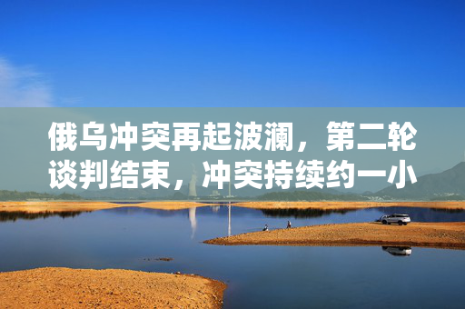 俄乌冲突再起波澜，第二轮谈判结束，冲突持续约一小时