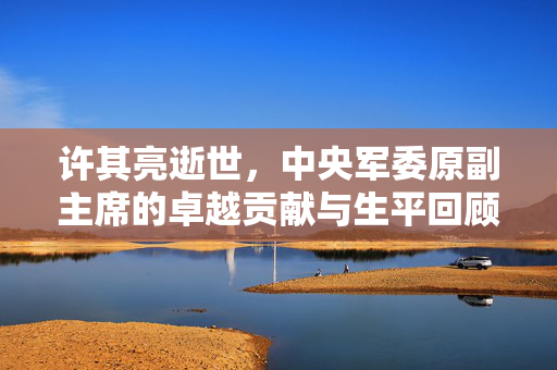 许其亮逝世，中央军委原副主席的卓越贡献与生平回顾