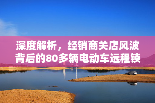 深度解析，经销商关店风波背后的80多辆电动车远程锁死事件