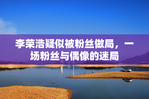 李荣浩疑似被粉丝做局，一场粉丝与偶像的迷局