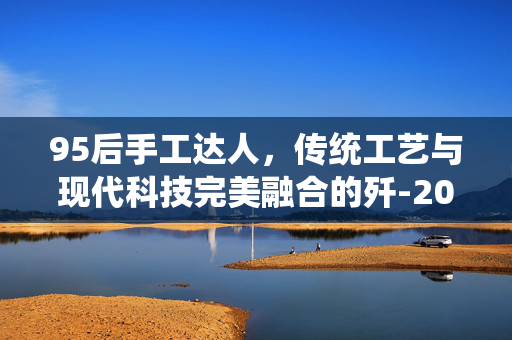 95后手工达人，传统工艺与现代科技完美融合的歼-20模型制作艺术