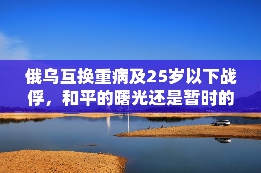 俄乌互换重病及25岁以下战俘，和平的曙光还是暂时的妥协？