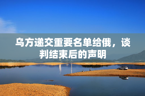 乌方递交重要名单给俄，谈判结束后的声明