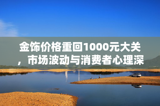 金饰价格重回1000元大关，市场波动与消费者心理深度解析