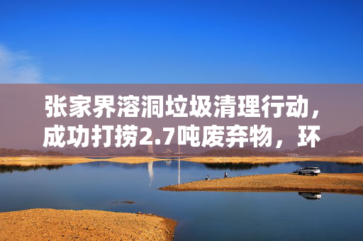 张家界溶洞垃圾清理行动，成功打捞2.7吨废弃物，环境焕然一新