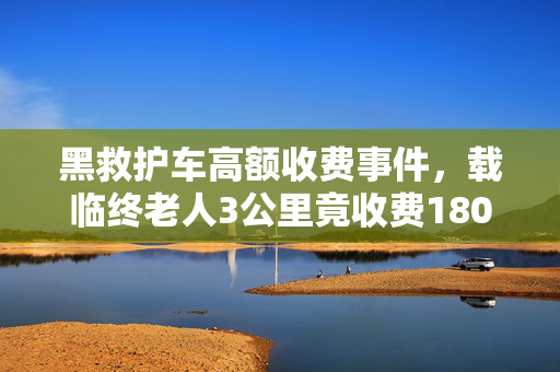 黑救护车高额收费事件，载临终老人3公里竟收费1800元