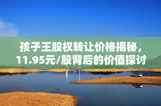 孩子王股权转让价格揭秘，11.95元/股背后的价值探讨