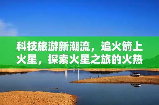 科技旅游新潮流，追火箭上火星，探索火星之旅的火热出圈