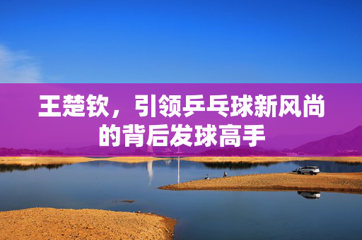 王楚钦，引领乒乓球新风尚的背后发球高手